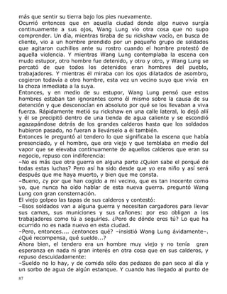 más que sentir su tierra bajo los pies nuevamente.
Ocurrió entonces que en aquella ciudad donde algo nuevo surgía
continuamente a sus ojos, Wang Lung vio otra cosa que no supo
comprender. Un día, mientras tiraba de su rickshaw vacío, en busca de
cliente, vio a un hombre prendido por un pequeño grupo de soldados
que agitaron cuchillos ante su rostro cuando el hombre protestó de
aquella violencia. Y mientras Wang Lung contemplaba la escena con
mudo estupor, otro hombre fue detenido, y otro y otro, y Wang Lung se
percató de que todos los detenidos eran hombres del pueblo,
trabajadores. Y mientras él miraba con los ojos dilatados de asombro,
cogieron todavía a otro hombre, esta vez un vecino suyo que vivía en
la choza inmediata a la suya.
Entonces, y en medio de su estupor, Wang Lung pensó que estos
hombres estaban tan ignorantes como él mismo sobre la causa de su
detención y que desconocían en absoluto por qué se los llevaban a viva
fuerza. Rápidamente metió su rickshaw en una calle lateral, lo dejó allí
y él se precipitó dentro de una tienda de agua caliente y se escondió
agazapándose detrás de los grandes calderos hasta que los soldados
hubieron pasado, no fueran a llevárselo a él también.
Entonces le preguntó al tendero lo que significaba la escena que había
presenciado, y el hombre, que era viejo y que temblaba en medio del
vapor que se elevaba continuamente de aquellos calderos que eran su
negocio, repuso con indiferencia:
–No es más que otra guerra en alguna parte ¿Quien sabe el porqué de
todas estas luchas? Pero así ha sido desde que yo era niño y así será
después que me haya muerto, y bien que me consta.
–Bueno, ¿y por que han cogido a mi vecino, que es tan inocente como
yo, que nunca ha oído hablar de esta nueva guerra. preguntó Wang
Lung con gran consternación.
El viejo golpeo las tapas de sus calderos y contestó:
–Esos soldados van a alguna guerra y necesitan cargadores para llevar
sus camas, sus municiones y sus cañones: por eso obligan a los
trabajadores como tú a seguirles. ¿Pero de dónde eres tú? Lo que ha
ocurrido no es nada nuevo en esta ciudad.
–Pero, entonces.... ¿entonces qué? –insistió Wang Lung ávidamente–.
¿Qué recompensa, qué sueldo...?
Ahora bien, el tendero era un hombre muy viejo y no tenía gran
esperanza en nada ni gran interés en otra cosa que en sus calderos, y
repuso descuidadamente:
–Sueldo no lo hay, y de comida sólo dos pedazos de pan seco al día y
un sorbo de agua de algún estanque. Y cuando has llegado al punto de
87

 