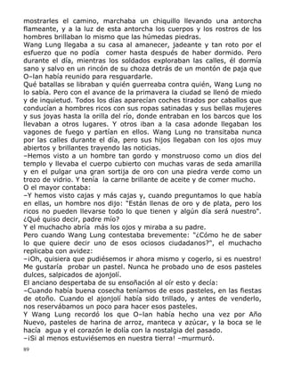 mostrarles el camino, marchaba un chiquillo llevando una antorcha
flameante, y a la luz de esta antorcha los cuerpos y los rostros de los
hombres brillaban lo mismo que las húmedas piedras.
Wang Lung llegaba a su casa al amanecer, jadeante y tan roto por el
esfuerzo que no podía comer hasta después de haber dormido. Pero
durante el día, mientras los soldados exploraban las calles, él dormía
sano y salvo en un rincón de su choza detrás de un montón de paja que
O–lan había reunido para resguardarle.
Qué batallas se libraban y quién guerreaba contra quién, Wang Lung no
lo sabía. Pero con el avance de la primavera la ciudad se llenó de miedo
y de inquietud. Todos los días aparecían coches tirados por caballos que
conducían a hombres ricos con sus ropas satinadas y sus bellas mujeres
y sus joyas hasta la orilla del río, donde entraban en los barcos que los
llevaban a otros lugares. Y otros iban a la casa adonde llegaban los
vagones de fuego y partían en ellos. Wang Lung no transitaba nunca
por las calles durante el día, pero sus hijos llegaban con los ojos muy
abiertos y brillantes trayendo las noticias.
–Hemos visto a un hombre tan gordo y monstruoso como un dios del
templo y llevaba el cuerpo cubierto con muchas varas de seda amarilla
y en el pulgar una gran sortija de oro con una piedra verde como un
trozo de vidrio. Y tenía la carne brillante de aceite y de comer mucho.
O el mayor contaba:
–Y hemos visto cajas y más cajas y, cuando preguntamos lo que había
en ellas, un hombre nos dijo: "Están llenas de oro y de plata, pero los
ricos no pueden llevarse todo lo que tienen y algún día será nuestro".
¿Qué quiso decir, padre mío?
Y el muchacho abría más los ojos y miraba a su padre.
Pero cuando Wang Lung contestaba brevemente: "¿Cómo he de saber
lo que quiere decir uno de esos ociosos ciudadanos?", el muchacho
replicaba con avidez:
–¡Oh, quisiera que pudiésemos ir ahora mismo y cogerlo, si es nuestro!
Me gustaría probar un pastel. Nunca he probado uno de esos pasteles
dulces, salpicados de ajonjolí.
El anciano despertaba de su ensoñación al oír esto y decía:
–Cuando había buena cosecha teníamos de esos pasteles, en las fiestas
de otoño. Cuando el ajonjolí había sido trillado, y antes de venderlo,
nos reservábamos un poco para hacer esos pasteles.
Y Wang Lung recordó los que O–lan había hecho una vez por Año
Nuevo, pasteles de harina de arroz, manteca y azúcar, y la boca se le
hacía agua y el corazón le dolía con la nostalgia del pasado.
–¡Si al menos estuviésemos en nuestra tierra! –murmuró.
89

 