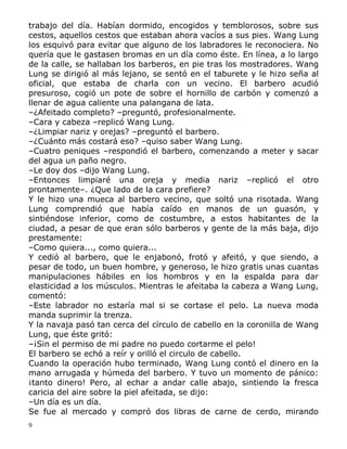 trabajo del día. Habían dormido, encogidos y temblorosos, sobre sus
cestos, aquellos cestos que estaban ahora vacíos a sus pies. Wang Lung
los esquivó para evitar que alguno de los labradores le reconociera. No
quería que le gastasen bromas en un día como éste. En línea, a lo largo
de la calle, se hallaban los barberos, en pie tras los mostradores. Wang
Lung se dirigió al más lejano, se sentó en el taburete y le hizo seña al
oficial, que estaba de charla con un vecino. El barbero acudió
presuroso, cogió un pote de sobre el hornillo de carbón y comenzó a
llenar de agua caliente una palangana de lata.
–¿Afeitado completo? –preguntó, profesionalmente.
–Cara y cabeza –replicó Wang Lung.
–¿Limpiar nariz y orejas? –preguntó el barbero.
–¿Cuánto más costará eso? –quiso saber Wang Lung.
–Cuatro peniques –respondió el barbero, comenzando a meter y sacar
del agua un paño negro.
–Le doy dos –dijo Wang Lung.
–Entonces limpiaré una oreja y media nariz –replicó el otro
prontamente–. ¿Que lado de la cara prefiere?
Y le hizo una mueca al barbero vecino, que soltó una risotada. Wang
Lung comprendió que había caído en manos de un guasón, y
sintiéndose inferior, como de costumbre, a estos habitantes de la
ciudad, a pesar de que eran sólo barberos y gente de la más baja, dijo
prestamente:
–Como quiera..., como quiera...
Y cedió al barbero, que le enjabonó, frotó y afeitó, y que siendo, a
pesar de todo, un buen hombre, y generoso, le hizo gratis unas cuantas
manipulaciones hábiles en los hombros y en la espalda para dar
elasticidad a los músculos. Mientras le afeitaba la cabeza a Wang Lung,
comentó:
–Este labrador no estaría mal si se cortase el pelo. La nueva moda
manda suprimir la trenza.
Y la navaja pasó tan cerca del círculo de cabello en la coronilla de Wang
Lung, que éste gritó:
–¡Sin el permiso de mi padre no puedo cortarme el pelo!
El barbero se echó a reír y orilló el circulo de cabello.
Cuando la operación hubo terminado, Wang Lung contó el dinero en la
mano arrugada y húmeda del barbero. Y tuvo un momento de pánico:
¡tanto dinero! Pero, al echar a andar calle abajo, sintiendo la fresca
caricia del aire sobre la piel afeitada, se dijo:
–Un día es un día.
Se fue al mercado y compró dos libras de carne de cerdo, mirando
9

 