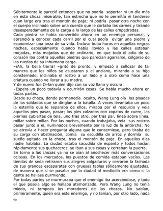 Súbitamente le pareció entonces que no podría soportar ni un día más
en esta choza miserable, tan estrecha que no le permitía ni tenderse
cuan largo era tras el montón de paja; ni podría pasar otra noche con
el cuerpo inclinado sobre una cuerda que le cortaba las carnes y tirando
desesperadamente de la carga a lo largo de las calles empedradas.
Cada piedra se había convertido ahora en un enemigo personal, y
aprendió a conocer cada carril por el cual podía evitar una piedra y
economizar una onza de su vida. Incluso hubo horas en aquellas negras
noches, especialmente cuando había llovido y las calles estaban
mojadas, más mojadas que de ordinario, en que todo el odio de su
corazón iba contra aquellas piedras que parecían agarrarse, colgarse de
las ruedas de su inhumana carga.
–¡Ah, la bella tierra! –gritó de pronto, y empezó a sollozar de tal
manera que los niños se asustaron y el anciano, mirando a su hijo
consternado, inclinaba el rostro a un lado y a otro como hace una
criatura cuando ve llorar a su madre.
Y de nuevo fue O–lan quien dijo con su voz llana y oscura:
–Espera un poco todavía y ocurrirán cosas. Se habla mucho ahora en
todas partes.
Desde su choza, donde permanecía oculto, Wang Lung oía las pisadas
de los soldados que se dirigían a la batalla. A veces levantaba un poco
la esterilla que le separaba de ellos, miraba por el resquicio y veía
aquellos pies pasar, pasar; los pies calzados con zapatos de cuero, las
piernas cubiertas de tela, uno tras otro, par tras par, línea sobre línea,
millar sobre millar. Por las noches, cuando trabajaba, veía sus rostros
pasar junto a el, iluminados brevemente por la luz de la antorcha. No
se atrevía a hacer pregunta alguna que le concerniese, pero tiraba de
su carga con obstinación, comía su escudilla de arroz y dormía su
sueño agitado en la choza, tras el montón de paja. En aquellos días
nadie hablaba. La ciudad estaba sacudida de espanto y todos hacían
rápidamente sus quehaceres, se iban a sus casas y cerraban la puerta.
En torno a las chozas ya no se oían al anochecer más conversaciones
ociosas. En los mercados, los puestos de comida estaban vacíos. Las
tiendas de seda retiraron sus alegres colgaduras y cerraron la fachada
de sus grandes escaparates con gruesas tablas sólidamente ajustadas,
de manera que si se pasaba por la ciudad al mediodía era como si la
gente se hallase durmiendo.
Por todas partes se murmuraba que el enemigo iba acercándose, y todo
el que poseía algo se hallaba atemorizado. Pero Wang Lung no tenía
miedo, ni tampoco los moradores de las chozas. No sabían,
primeramente, quién era este enemigo, y no tenían, por otro lado, nada
90

 