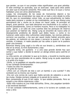 que perder, ya que ni sus propias vidas significaban una gran pérdida.
Si este enemigo se acercaba, que se acercase: nada para ellos podía
ser peor que la situación presente. Pero cada cual iba a lo suyo y nunca
hablaban unos con otros abiertamente.
Luego, los encargados de las casas de mercancías dijeron a los
trabajadores que arrastraban las cajas de un lado a otro desde la orilla
del río, que no necesitaban volver más, ya que actualmente no había
nadie para comprar y vender en los mostradores, así es que Wang Lung
permaneció día y noche en la choza sin hacer nada. Al principio se
alegró, pues parecía que todo descanso era insuficiente a su cuerpo, y
durmió pesadamente, como un hombre muerto. Pero si no trabajaba no
podía ganar, y al cabo de unos cuantos días los peniques de reserva
que poseían se habrían ido. Wang Lung se encontró de nuevo ante el
desesperante problema de decidir qué debía hacer, y como si no
hubieran caído sobre ellos suficientes calamidades, las cocinas públicas
cerraron sus puertas, y los que por aquel medio habían provisto para
los pobres, se metieron en sus casas y cerraron la puerta. Y no había
comida, ni trabajo, ni nadie pasaba por las calles a quien se le pudiera
pedir una limosna.
Entonces Wang Lung cogió a la niña en sus brazos y, sentándose con
ella en la choza, la miró dulcemente y dijo:
–Pequeña tonta, ¿te gustaría ir a una casa grande donde hay que
comer y que beber y donde te darían un abrigo entero para cubrirte el
cuerpo?
La niña sonrió, sin entender lo que se le decía, y levantó la manita para
tocar los ojos asombrados de su padre. Wang Lung no pudo soportarlo
y le gritó a la mujer:
–Dime, ¿y te pegaban en aquella casa grande?
O–lan contestó sombríamente:
–Todos los días me pegaban.
Y él gritó de nuevo:
–¿Pero con un cinturón de tela o con un bambú o una cuerda? Y ella
contestó con la misma voz muerta:
–Era con una correa de cuero que había servido de cabestro a una de
las mulas. Estaba siempre colgada en la pared de la cocina.
Bien comprendía él que O–lan sabía lo que estaba pensando. Pero se
acogió a una última esperanza y dijo:
–Esta niña nuestra es una linda doncellita. Dime, ¿les pegaban también
a las esclavas bonitas?
Y O–lan contestó indiferentemente, como si le tuviera sin cuidado una
cosa u otra:
91

 