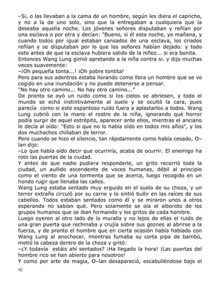 –Si, o las llevaban a la cama de un hombre, según les diera el capricho,
y no a la de uno solo, sino que la entregaban a cualquiera que la
deseaba aquella noche. Los jóvenes señores disputaban y reñían por
una esclava o por otra y decían: "Bueno, si él esta noche, yo mañana, y
cuando todos por igual estaban cansados de una esclava, los criados
reñían y se disputaban por lo que los señores habían dejado: y todo
esto antes de que la esclava hubiera salido de la niñez... si era bonita.
Entonces Wang Lung gimió apretando a la niña contra si. y dijo muchas
veces suavemente:
–¡Oh pequeña tonta...! ¡Oh pobre tontita!
Pero para sus adentros estaba llorando como llora un hombre que se ve
cogido en una inundación y no puede detenerse a pensar.
"No hay otro camino... No hay otro camino...”
De pronto se oyó un ruido como si los cielos se abriesen, y todo el
mundo se echó instintivamente al suelo y se ocultó la cara, pues
parecía como si este espantoso ruido fuera a aplastarlos a todos. Wang
Lung cubrió con la mano el rostro de la niña, ignorando qué horror
podía surgir de aquel estrépito, aparecer ante ellos, mientras el anciano
le decía al oído: "Esto si que no lo había oído en todos mis años", y los
dos muchachos chillaban de terror.
Pero cuando se hizo el silencio, tan rápidamente como había cesado, O–
lan dijo:
–Lo que había oído decir que ocurriría, acaba de ocurrir. El enemigo ha
roto las puertas de la ciudad.
Y antes de que nadie pudiera responderle, un grito recorrió toda la
ciudad, un aullido ascendente de voces humanas, débil al principio
como el viento de una tormenta que se acerca, luego recogido en un
hondo rugir que llenaba las calles.
Wang Lung estaba sentado muy erguido en el suelo de su choza, y un
terror extraño circuló por su carne y lo sintió bullir en las raíces de sus
cabellos. Todos estaban sentados como él y se miraron unos a otros
esperando no sabían qué. Pero solamente se oía el alboroto de los
grupos humanos que se iban formando y los gritos de cada hombre.
Luego oyeron al otro lado de la muralla y no lejos de ellas el ruido de
una gran puerta que rechinaba y crujía sobre sus goznes al abrirse a la
fuerza, y de pronto el hombre que en cierta ocasión había hablado con
Wang Lung al anochecer, mientras fumaba su corta pipa de bambú,
metió la cabeza dentro de la choza y gritó:
–¿Y todavía estáis ahí sentados? ¡Ha llegado la hora! ¡Las puertas del
hombre rico se han abierto para nosotros!
Y como por arte de magia, O–lan desapareció, escabulléndose bajo el
92

 