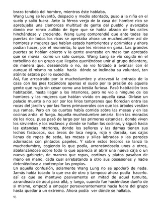 brazo tendido del hombre, mientras éste hablaba.
Wang Lung se levantó, despacio y medio atontado, puso a la niña en el
suelo y salió fuera. Ante la férrea verja de la casa del hombre rico se
apretujaba una clamorosa multitud de gente del pueblo y avanzaba
dando ese ronco aullido de tigre que se había alzado de las calles
hinchándose y creciendo. Wang Lung comprendió que ante todas las
puertas de todos los ricos se apretaba ahora un muchedumbre así de
hombres y mujeres que habían estado hambrientos y oprimidos y ahora
podían hacer, por el momento, lo que les viniese en gana. Las grandes
puertas se habían abierto y la gente avanzaba en masa tan apretada
que se movía como un solo cuerpo. Wang Lung se vio cogido en el
torbellino de un grupo que llegaba queriéndose unir al grupo delantero,
de manera que, deseándolo o no, se vio forzado a avanzar con él
aunque él mismo no sabía hacía dónde se inclinaba su voluntad, tan
atónito estaba por lo sucedido.
Así, fue arrastrado por la muchedumbre y atravesó la entrada de la
casa con los pies tocándole apenas el suelo por la presión de aquella
gente que rugía sin cesar como una bestia furiosa. Pasó habitación tras
habitación, hasta llagar a los interiores, pero no vio a ninguno de los
hombres y las mujeres que habían vivido en aquella casa. Diríase un
palacio muerto a no ser por los lirios tempranos que florecían entra las
rocas del jardín y por las flores primaverales con que los árboles vestían
sus ramas. Pero en los cuartos había comida sobre las mesas y en las
cocinas ardía el fuego. Aquella muchedumbre amaría bien las moradas
de los ricos, pues pasó de largo por las primeras estancias, donde viven
los sirvientes y los esclavos y donde se hallan las cocinas, y siguió hacia
las estancias interiores, donde los señores y las damas tienen sus
lechos fastuosos, sus áreas de laca negra, roja y dorada, sus cajas
llenas de ropas de seda, las mesas y sillas labradas y las paredes
adornadas con pintados papeles. Y sobre estos tesoros se lanzó la
muchedumbre, cogiendo lo que podía, arrancándoselo unos a otros,
abalanzándose sobre todo lo que aparecía al abrir una nueva caja o un
nuevo gabinete, de manera que ropas, cortinas y platos pasaban de
mano en mano, cada cual arrebatando a otro sus posesiones y nadie
deteniéndose a contemplar las propias.
En aquella confusión, solamente Wang Lung no se apoderó de nada.
Jamás había tocado lo que era de otro y tampoco ahora podía hacerlo.
así es que se mantuvo pasivamente en mitad de aquel tumulto,
zarandeado de aquí para allá, y luego, cuando fue haciéndose dueño de
si mismo, empezó a empujar perseverantemente hacia fuera del grupo
hasta quedar a un extremo. Ahora podía ver dónde se hallaba.
93

 