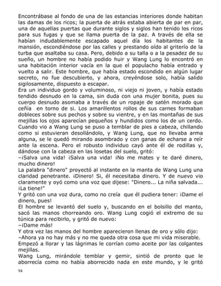 Encontrábase al fondo de una de las estancias interiores donde habitan
las damas de los ricos; la puerta de atrás estaba abierta de par en par,
una de aquellas puertas que durante siglos y siglos han tenido los ricos
para sus fugas y que se llama puerta de la paz. A través de ella se
habían indudablemente escapado aquel día los habitantes de la
mansión, escondiéndose por las calles y prestando oído al griterío de la
turba que asaltaba su casa. Pero, debido a su talla o a la pesadez de su
sueño, un hombre no había podido huir y Wang Lung lo encontró en
una habitación interior vacía en la que el populacho había entrado y
vuelto a salir. Este hombre, que había estado escondido en algún lugar
secreto, no fue descubierto, y ahora, creyéndose solo, había salido
sigilosamente, dispuesto a escapar.
Era un individuo gordo y voluminoso, ni viejo ni joven, y había estado
tendido desnudo en la cama, sin duda con una mujer bonita, pues su
cuerpo desnudo asomaba a través de un ropaje de satén morado que
ceñía en torno de si. Los amarillentos rollos de sus carnes formaban
dobleces sobre sus pechos y sobre su vientre, y en las montañas de sus
mejillas los ojos aparecían pequeños y hundidos como los de un cerdo.
Cuando vio a Wang Lung se puso a temblar de pies a cabeza, chillando
como si estuvieran desollándolo, y Wang Lung, que no llevaba arma
alguna, se le quedó mirando asombrado y con ganas de echarse a reír
ante la escena. Pero el robusto individuo cayó ante él de rodillas y,
dándose con la cabeza en las losetas del suelo, gritó:
–¡Salva una vida! ¡Salva una vida! ¡No me mates y te daré dinero,
mucho dinero!
La palabra "dinero" proyectó al instante en la manta de Wang Lung una
claridad penetrante. ¡Dinero! Si, él necesitaba dinero. Y de nuevo vio
claramente y oyó como una voz que dijese: "Dinero... La niña salvada...
¡La tiene!"
Y gritó con una voz dura, como no creía que él pudiera tener: ¡Dame el
dinero, pues!
El hombre se levantó del suelo y, buscando en el bolsillo del manto,
sacó las manos chorreando oro. Wang Lung cogió el extremo de su
túnica para recibirlo, y gritó de nuevo:
–¡Dame más!
Y otra vez las manos del hombre aparecieron llenas de oro y sólo dijo:
–Ahora ya no hay más y no me queda otra cosa que mi vida miserable.
Empezó a llorar y las lágrimas le corrían como aceite por las colgantes
mejillas.
Wang Lung, mirándole temblar y gemir, sintió de pronto que le
aborrecía como no había aborrecido nada en este mundo, y le gritó
94

 