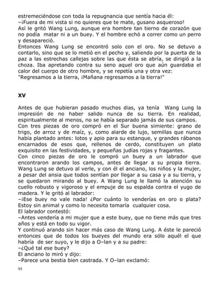 estremeciéndose con toda la repugnancia que sentía hacia él:
–¡Fuera de mi vista si no quieres que te mate, gusano asqueroso!
Así le gritó Wang Lung, aunque era hombre tan tierno de corazón que
no podía matar ni a un buey. Y el hombre echó a correr como un perro
y desapareció.
Entonces Wang Lung se encontró solo con el oro. No se detuvo a
contarlo, sino que se lo metió en el pecho y, saliendo por la puerta de la
paz a las estrechas callejas sobre las que ésta se abría, se dirigió a la
choza. Iba apretando contra su seno aquel oro que aún guardaba el
calor del cuerpo de otro hombre, y se repetía una y otra vez:
"Regresamos a la tierra, ¡Mañana regresamos a la tierra!"
XV
Antes de que hubieran pasado muchos días, ya tenía Wang Lung la
impresión de no haber salido nunca de su tierra. En realidad,
espiritualmente al menos, no se había separado jamás de sus campos.
Con tres piezas de oro compró en el Sur buena simiente: grano de
trigo, de arroz y de maíz, y, como alarde de lujo, semillas que nunca
había plantado antes: lotos y apio para su estanque, y grandes rábanos
encarnados de esos que, rellenos de cerdo, constituyen un plato
exquisito en las festividades, y pequeñas judías rojas y fragantes.
Con cinco piezas de oro le compró un buey a un labrador que
encontraron arando los campos, antes de llegar a su propia tierra.
Wang Lung se detuvo al verle, y con él el anciano, los niños y la mujer,
a pesar del ansia que todos sentían por llegar a su casa y a su tierra, y
se quedaron mirando al buey. A Wang Lung le llamó la atención su
cuello robusto y vigoroso y el empuje de su espalda contra el yugo de
madera. Y le gritó al labrador:
–¡Ese buey no vale nada! ¿Por cuánto lo venderías en oro o plata?
Estoy sin animal y como lo necesito tomaría cualquier cosa.
El labrador contestó:
–Antes vendería a mi mujer que a este buey, que no tiene más que tres
años y está en todo su vigor.
Y continuó arando sin hacer más caso de Wang Lung. A éste le pareció
entonces que de todos los bueyes del mundo era sólo aquél el que
habría de ser suyo, y le dijo a O–lan y a su padre:
–¿Qué tal ese buey?
El anciano lo miró y dijo:
–Parece una bestia bien castrada. Y O–lan exclamó:
95

 