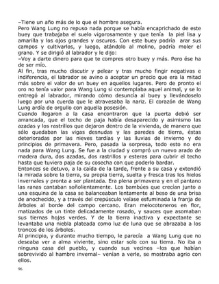 –Tiene un año más de lo que el hombre asegura.
Pero Wang Lung no repuso nada porque se había encaprichado de este
buey que trabajaba el suelo vigorosamente y que tenía la piel lisa y
amarilla y los ojos grandes y oscuros. Con este buey podría arar sus
campos y cultivarlos, y luego, atándolo al molino, podría moler el
grano. Y se dirigió al labrador y le dijo:
–Voy a darte dinero para que te compres otro buey y más. Pero ése ha
de ser mío.
Al fin, tras mucho discutir y pelear y tras mucho fingir negativas e
indiferencia, el labrador se avino a aceptar un precio que era la mitad
más sobre el valor de un buey en aquellos lugares. Pero de pronto el
oro no tenía valor para Wang Lung si contemplaba aquel animal, y se lo
entregó al labrador, mirando cómo desuncía al buey y llevándoselo
luego por una cuerda que le atravesaba la nariz. El corazón de Wang
Lung ardía de orgullo con aquella posesión.
Cuando llegaron a la casa encontraron que la puerta debió ser
arrancada, que el techo de paja había desaparecido y asimismo las
azadas y los rastrillos que dejaron dentro de la vivienda, de manera que
sólo quedaban las vigas desnudas y las paredes de tierra, éstas
deterioradas por las nieves tardías y las lluvias de invierno y de
principios de primavera. Pero, pasada la sorpresa, todo esto no era
nada para Wang Lung. Se fue a la ciudad y compró un nuevo arado de
madera dura, dos azadas, dos rastrillos y esteras para cubrir el techo
hasta que tuviera paja de su cosecha con que poderlo bardar.
Entonces se detuvo, a la caída de la tarde, frente a su casa y extendió
la mirada sobre la tierra, su propia tierra, suelta y fresca tras los hielos
invernales y pronta a ser plantada. Era plena primavera y en el pantano
las ranas cantaban soñolientamente. Los bambúes que crecían junto a
una esquina de la casa se balanceaban lentamente al beso de una brisa
de anochecido, y a través del crepúsculo veíase esfuminada la franja de
árboles al borde del campo cercano. Eran melocotoneros en flor,
matizados de un tinte delicadamente rosado, y sauces que asomaban
sus tiernas hojas verdes. Y de la tierra inactiva y expectante se
levantaba una niebla plateada como luz de luna que se abrazaba a los
troncos de los árboles.
Al principio, y durante mucho tiempo, le parecía a Wang Lung que no
deseaba ver a alma viviente, sino estar solo con su tierra. No iba a
ninguna casa del pueblo, y cuando sus vecinos –los que habían
sobrevivido al hambre invernal– venían a verle, se mostraba agrio con
ellos.
96

 