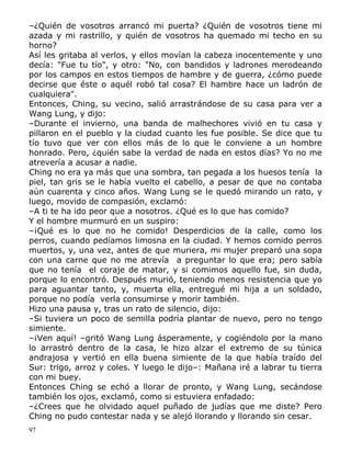 –¿Quién de vosotros arrancó mi puerta? ¿Quién de vosotros tiene mi
azada y mi rastrillo, y quién de vosotros ha quemado mi techo en su
horno?
Así les gritaba al verlos, y ellos movían la cabeza inocentemente y uno
decía: "Fue tu tío", y otro: "No, con bandidos y ladrones merodeando
por los campos en estos tiempos de hambre y de guerra, ¿cómo puede
decirse que éste o aquél robó tal cosa? El hambre hace un ladrón de
cualquiera".
Entonces, Ching, su vecino, salió arrastrándose de su casa para ver a
Wang Lung, y dijo:
–Durante el invierno, una banda de malhechores vivió en tu casa y
pillaron en el pueblo y la ciudad cuanto les fue posible. Se dice que tu
tío tuvo que ver con ellos más de lo que le conviene a un hombre
honrado. Pero, ¿quién sabe la verdad de nada en estos días? Yo no me
atrevería a acusar a nadie.
Ching no era ya más que una sombra, tan pegada a los huesos tenía la
piel, tan gris se le había vuelto el cabello, a pesar de que no contaba
aún cuarenta y cinco años. Wang Lung se le quedó mirando un rato, y
luego, movido de compasión, exclamó:
–A ti te ha ido peor que a nosotros. ¿Qué es lo que has comido?
Y el hombre murmuró en un suspiro:
–¡Qué es lo que no he comido! Desperdicios de la calle, como los
perros, cuando pedíamos limosna en la ciudad. Y hemos comido perros
muertos, y, una vez, antes de que muriera, mi mujer preparó una sopa
con una carne que no me atrevía a preguntar lo que era; pero sabía
que no tenía el coraje de matar, y si comimos aquello fue, sin duda,
porque lo encontró. Después murió, teniendo menos resistencia que yo
para aguantar tanto, y, muerta ella, entregué mi hija a un soldado,
porque no podía verla consumirse y morir también.
Hizo una pausa y, tras un rato de silencio, dijo:
–Si tuviera un poco de semilla podría plantar de nuevo, pero no tengo
simiente.
–¡Ven aquí! –gritó Wang Lung ásperamente, y cogiéndolo por la mano
lo arrastró dentro de la casa, le hizo alzar el extremo de su túnica
andrajosa y vertió en ella buena simiente de la que había traído del
Sur: trigo, arroz y coles. Y luego le dijo–: Mañana iré a labrar tu tierra
con mi buey.
Entonces Ching se echó a llorar de pronto, y Wang Lung, secándose
también los ojos, exclamó, como si estuviera enfadado:
–¿Crees que he olvidado aquel puñado de judías que me diste? Pero
Ching no pudo contestar nada y se alejó llorando y llorando sin cesar.
97

 