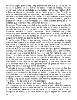 Fue una alegría para Wang Lung encontrarse con que su tío no estaba
ya en el pueblo; en realidad, nadie sabía dónde se hallaba. Algunos
decían que se había trasladado a una ciudad, y otros, que había partido
a lugares lejanos en compañía de su mujer y de su hijo. Pero de su
casa no quedaba nadie en el pueblo. Las muchachas –y de esto Wang
Lung se enteró con indignación– habían sido vendidas por lo que dieron
por ellas, la más bonita primero; pero luego hasta la última, que era
picada de viruelas, fue entregada por unos cuantos peniques a un
soldado que se dirigía hacia el campo de batalla.
Entonces, Wang Lung se dedicó enteramente a la tierra, aprovechando
hasta las horas que debía pasar en la casa para comer y dormir. Le
gustaba llevarse su rollo de pan y ajos a los campos y comerlo allí,
mientras pensaba y hacía
proyectos: "Aquí sembraré las judías
negritas y aquí pondré los lechos de arroz nuevo." Y si el cansancio le
vencía durante el día, se echaba en un surco y allí, con el calor de su
propia tierra contra su cuerpo, se dormía.
Y, en la casa, O–lan no permanecía ociosa. Con sus propias manos
aseguró las esteras a las vigas; cogió tierra de los campos, la mezcló
con agua y remendó las paredes de la casa; reconstruyó el horno y
rellenó los agujeros que habían hecho las lluvias en el suelo.
Entonces fue un día a la ciudad con Wang Lung y, juntos, compraron
camas, una mesa, seis bancos y un gran caldero; luego, por capricho,
adquirieron una tetera de barro rojo con una flor negra dibujada en
tinta y seis tazones que hacían juego. Por último, entraron en una
tienda de incienso y compraron un dios de la abundancia, de papel,
para colgarlo en la pared del cuarto central, sobre la mesa, y dos
candeleros y una urna de incienso de peltre, y dos velas encarnadas
para quemar ante el dios, dos gruesas velas de grasa de vaca con un
junco fino en el centro que servía de mecha.
Volviendo a casa con estas compras, Wang Lung se acordó de los dos
pequeños dioses del templo de la tierra y se detuvo a contemplarlos. Su
aspecto era lamentable. La lluvia les había borrado las facciones y la
arcilla de sus cuerpos asomaba desnuda entre los jirones de sus trajes
de papel. Nadie les había hecho caso alguno durante aquel año terrible,
y Wang Lung se los quedó mirando con horror y satisfacción, y dijo en
voz alta, como se habla a un niño castigado:
–¡Esto les ocurre a los dioses que hacen daño a los hombres!
Sin embargo, cuando la casa fue nuevamente lo que había sido, cuando
los candeleros de peltre brillaron a la luz rojiza de las velas, y la tetera
y las tazas se hallaron sobre la mesa, y las camas en su sitio,
equipadas de nuevo, y un trozo nuevo de papel pegado al agujero del
98

 