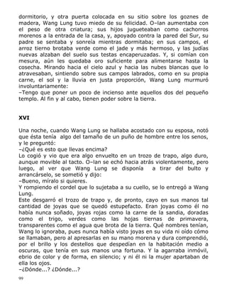 dormitorio, y otra puerta colocada en su sitio sobre los goznes de
madera, Wang Lung tuvo miedo de su felicidad. O–lan aumentaba con
el peso de otra criatura; sus hijos jugueteaban como cachorros
morenos a la entrada de la casa, y, apoyado contra la pared del Sur, su
padre se sentaba y sonreía mientras dormitaba; en sus campos, el
arroz tierno brotaba verde como el jade y más hermoso, y las judías
nuevas alzaban del suelo sus testas encaperuzadas. Y, si comían con
mesura, aún les quedaba oro suficiente para alimentarse hasta la
cosecha. Mirando hacia el cielo azul y hacia las nubes blancas que lo
atravesaban, sintiendo sobre sus campos labrados, como en su propia
carne, el sol y la lluvia en justa proporción, Wang Lung murmuró
involuntariamente:
–Tengo que poner un poco de incienso ante aquellos dos del pequeño
templo. Al fin y al cabo, tienen poder sobre la tierra.
XVI
Una noche, cuando Wang Lung se hallaba acostado con su esposa, notó
que ésta tenía algo del tamaño de un puño de hombre entre los senos,
y le preguntó:
–¿Qué es esto que llevas encima?
Lo cogió y vio que era algo envuelto en un trozo de trapo, algo duro,
aunque movible al tacto. O–lan se echó hacia atrás violentamente, pero
luego, al ver que Wang Lung se disponía
a tirar del bulto y
arrancárselo, se sometió y dijo:
–Bueno, míralo si quieres.
Y rompiendo el cordel que lo sujetaba a su cuello, se lo entregó a Wang
Lung.
Este desgarró el trozo de trapo y, de pronto, cayo en sus manos tal
cantidad de joyas que se quedó estupefacto. Eran joyas como él no
había nunca soñado, joyas rojas como la carne de la sandia, doradas
como el trigo, verdes como las hojas tiernas de primavera,
transparentes como el agua que brota de la tierra. Qué nombres tenían,
Wang lo ignoraba, pues nunca había visto joyas en su vida ni oído cómo
se llamaban, pero al apresarlas en su mano morena y dura comprendió,
por el brillo y los destellos que despedían en la habitación medio a
oscuras, que tenía en sus manos una fortuna. Y la agarraba inmóvil,
ebrio de color y de forma, en silencio; y ni él ni la mujer apartaban de
ella los ojos.
–¿Dónde...? ¿Dónde...?
99

 