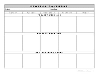 P R O J E C T                C A L E N D A R
Project:                                                Start Date:

      M O N D A Y   T U E S D A Y            W E D N E S D A Y            T H U R S D A Y               F R I D A Y

                                      PROJEC T        WEEK        ONE




                                     P R O J E C T    W E E K     T W O




                                    P R O J E C T    W E E K     T H R E E




                                                                                            © 2008 Buck Institute for Education   4
 