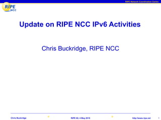 RIPE Network Coordination Centre




        Update on RIPE NCC IPv6 Activities


                  Chris Buckridge, RIPE NCC




Chris Buckridge            RIPE 60, 4 May 2010         http://www.ripe.net      1
 