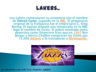 Lakers..<br />Los Lakers comenzaron su existencia con el nombre de Detroit Gems, jugando en la NBL. El propietario origina...