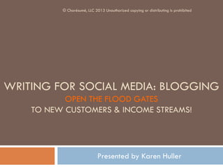 WRITING FOR SOCIAL MEDIA: BLOGGING
OPEN THE FLOOD GATES
TO NEW CUSTOMERS & INCOME STREAMS!
Presented by Karen Huller
© Charésumé, LLC 2013 Unauthorized copying or distributing is prohibited
 