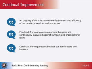 An ongoing effort to increase the effectiveness and efficiency
of our products, services and processes.
Feedback from our processes and/or the users are
continuously evaluated against our team and organisational
goals.
Continual learning process both for our admin users and
learners
 