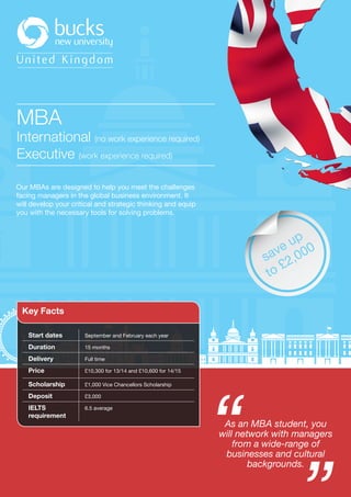 United Kingdom
MBA
International (no work experience required)
Executive (work experience required)
Our MBAs are designed to help you meet the challenges
facing managers in the global business environment. It
will develop your critical and strategic thinking and equip
you with the necessary tools for solving problems.
Start dates September and February each year
Duration 15 months
Delivery Full time
Price £10,300 for 13/14 and £10,600 for 14/15
Scholarship £1,000 Vice Chancellors Scholarship
Deposit £3,000
IELTS
requirement
6.5 average
Key Facts
As an MBA student, you
will network with managers
from a wide-range of
businesses and cultural
backgrounds.
save up
to £2,000
 