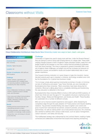 Classrooms without Walls                                                                                                        Customer Case Study




Cisco Collaboration Architecture helps Bucks New University create new ways to learn, teach, and grow.

                                                                  Challenge
  EXECUTIVE SUMMARY
                                                                  Universities in England are used to doing more with less. Under the Browne Review1,
  Customer Name: Buckinghamshire                                  they are having to come to terms with funding reforms on a large scale. These wide-
  New University                                                  ranging changes propose a shift in England’s higher education system, away from one
                                                                  largely funded by the taxpayer to one that is mainly financed privately by graduates
  Industry: Higher Education                                      from their future earnings. The move is expected to present universities with a new
  Location: UK
                                                                  set of balance sheet challenges, as budget cuts and fee increases put pressure on
                                                                  demand for courses, and academic results and student relationships take on even
  Number of employees: 600 staff and                              greater importance.
  9000 students
                                                                  One forward-thinking institution is in good shape to make this transition, having
  Challenge                                                       decided several years ago to develop a cohesive, technology-enabled vision and
  •	Deliver cohesive, information and                             lay the foundations for a radical new business model.
    communications (ICT)-enabled vision
    for improving academic excellence and
                                                                  “It’s no longer simply about gaining incremental economies of scale, or trimming
    introducing new ways of learning                              out bits of inefficiency and waste,” says Trevor Nicholls, pro vice chancellor at
                                                                  Buckinghamshire New University. “Most universities have been doing that for
  Solution                                                        sometime. What we’re talking about here is completely rethinking and transforming
  •	Cisco Collaboration Architecture, enabling                    the way education is delivered in the future.”
    anytime, anywhere access to people,
    tools, and information                                        Buckinghamshire New University (BNU) is home to 600 staff and 9000 students, of
                                                                  whom two-thirds are over the age of 21. Its academic structure is built around two
  •	Cisco voice and Unified Communications
                                                                  faculties: Design, Media and Management; and Society and Health. These faculties
    applications, introducing new voice,
    mobility, interactive conferencing, and                       are subdivided into a number of different schools.
    multimedia capabilities
                                                                  BNU set out to improve student experience and support, while sharpening its
  Results                                                         competitive edge through the early adoption of IT best practice and industry-leading
  •	Building services around learners, and
                                                                  solutions. Top priorities included finding new ways to tighten cost control and
    unburdening lecturers to teach                                grow income from international recruitment, research activities, and commercial
  •	Enriching education, and making it more                       partnerships. As well as making better use of educational resources, the university
    accessible to increasingly mobile students                    also wanted to address other campus-wide issues, such as space management,
  •	Saving time, cost, and energy to reinvest                     carbon reduction, and safety and security.
    at the front line
                                                                  This multifaceted strategy was underpinned by one common theme: creating a highly
                                                                  connected and collaborative environment that would enrich teaching and learning.




1. Also known as the Independent Review of Higher Education Funding and Student Finance

© 2011 Cisco and/or its affiliates. All rights reserved. This document is Cisco Public Information.                                           Page 1 of 4
 
