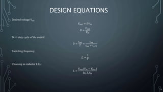 DESIGN EQUATIONS
Desired voltage Vout
𝑉𝑜𝑢𝑡 = 𝐷𝑉𝑖𝑛
𝐷 =
𝑉𝑜𝑢𝑡
𝑉𝑖𝑛
D => duty cycle of the switch:
𝐷 =
𝑡 𝑜𝑛
𝑇
=
𝑡 𝑜𝑛
𝑡 𝑜𝑛 + 𝑡 𝑜𝑓𝑓
Switching frequency:
𝑓𝑠 =
1
𝑇
Choosing an inductor L by:
𝐿 =
𝑉𝑜𝑢𝑡(𝑉𝑖𝑛 − 𝑉𝑜𝑢𝑡)
∆𝑖 𝐿 𝑓𝑠 𝑉𝑖𝑛
6
 