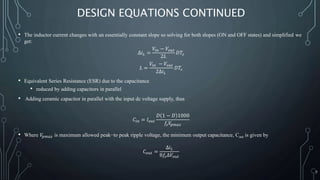 DESIGN EQUATIONS CONTINUED
• The inductor current changes with an essentially constant slope so solving for both slopes (ON and OFF states) and simplified we
get:
∆𝑖 𝐿 =
𝑉𝑖𝑛 − 𝑉𝑜𝑢𝑡
2𝐿
𝐷𝑇𝑠
𝐿 =
𝑉𝑖𝑛 − 𝑉𝑜𝑢𝑡
2∆𝑖 𝐿
𝐷𝑇𝑠
• Equivalent Series Resistance (ESR) due to the capacitance
• reduced by adding capacitors in parallel
• Adding ceramic capacitor in parallel with the input dc voltage supply, thus
𝐶𝑖𝑛 = 𝐼 𝑜𝑢𝑡
𝐷 1 − 𝐷 1000
𝑓𝑠 𝑉𝑝𝑚𝑎𝑥
• Where 𝑉𝑝𝑚𝑎𝑥 is maximum allowed peak−to peak ripple voltage, the minimum output capacitance, Cout is given by
𝐶 𝑜𝑢𝑡 =
∆𝑖 𝐿
8𝑓𝑠∆𝑉𝑜𝑢𝑡
7
 