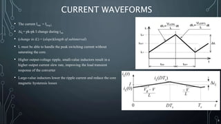 CURRENT WAVEFORMS
• The current Iout = Iavg,L
• ∆iL= pk-pk I change during ton
• (change in iL) = (slope)(length of subinterval)
• L must be able to handle the peak switching current without
saturating the core.
• Higher output-voltage ripple, small-value inductors result in a
higher output current slew rate, improving the load transient
response of the converter
• Large-value inductors lower the ripple current and reduce the core
magnetic hysteresis losses
8
 