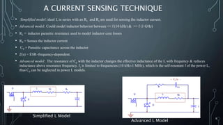 A CURRENT SENSING TECHNIQUE
• Simplified model: ideal L in series with an RL and Rs are used for sensing the inductor current.
• Advanced model: Could model inductor behavior between << f (10 kHz) & >> f (1 GHz)
• RL = inductor parasitic resistance used to model inductor core losses
• RS = Senses the inductor current
• CS = Parasitic capacitance across the inductor
• Z(s) = ESR–frequency-dependent.
• Advanced model: The resonance of Cp with the inductor changes the effective inductance of the L with frequency & reduces
inductance above resonance frequency. fs is limited to frequencies (10 kHz-1 MHz), which is the self-resonant f of the power L,
thus Cp can be neglected in power L models.
9
Simplified L Model
Advanced L Model
 