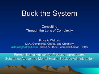 Buck the SystemBuck the System
ConsultingConsulting
Through the Lens of ComplexityThrough the Lens of Complexity
Bruce A. WaltuckBruce A. Waltuck
M.A., Complexity, Chaos, and CreativityM.A., Complexity, Chaos, and Creativity
im4xlns@hotmail.comim4xlns@hotmail.com 609-577-1584609-577-1584 complexified on Twittercomplexified on Twitter
Former Senior Advisor for Process ImprovementFormer Senior Advisor for Process Improvement
Substance Abuse and Mental Health Services AdministrationSubstance Abuse and Mental Health Services Administration
 