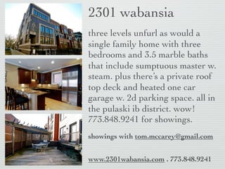 2301 wabansia
three levels unfurl as would a
single family home with three
bedrooms and 3.5 marble baths
that include sumptuous master w.
steam. plus there’s a private roof
top deck and heated one car
garage w. 2d parking space. all in
the pulaski ib district. wow!
773.848.9241 for showings.
showings with tom.mccarey@gmail.com


www.2301wabansia.com . 773.848.9241
 
