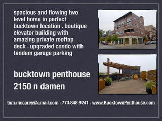 spacious and ﬂowing two
  level home in perfect
  bucktown location . boutique
  elevator building with
  amazing private rooftop
  deck . upgraded condo with
  tandem garage parking


  bucktown penthouse
  2150 n damen
tom.mccarey@gmail.com . 773.848.9241 . www.BucktownPenthouse.com
 