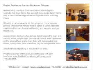 Duplex Penthouse Condo . Bucktown Chicago

Nestled atop boutique Bucktown elevator building is a
splendid two-level home that lays out like a single family home
with a hand-crafted segmented rooftop deck with stunning
views.

Situated on an extra-wide lot this gorgeous home features
precise ﬁnishes that include marble baths, a stylish stainless
steel island kitchen, hardwood ﬂooring and singular window
treatments.

Awash in light the home has private balconies on the main and
second levels, ample sized rooms that include three bedrooms
on the second ﬂoor and a main ﬂoor with living and dining
rooms, family room, dine in kitchen, dry bar and powder room.

Attached heated parking is included in list price.

Private showings of this exclusive listing are with Tom
McCarey, www.TheRealEstateLoungeChicago.com,
773.848.9241.


     1671 claremont . chicago il . tom.mccarey@gmail.com . 773.848.9241 . www.bucktownpenthouse.com
 