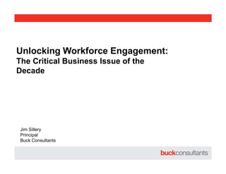 Unlocking Workforce Engagement:
The Critical Business Issue of the
Decade
Jim Sillery
Principal
Buck Consultants
 