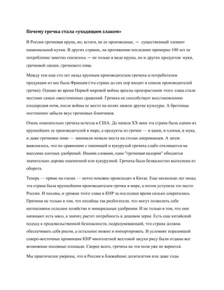 Почему гречка стала «уходящим злаком»

В России гречневая крупа, но, кстати, не ее производные, — существенный элемент
национальной кухни. В других странах, на протяжении последних примерно 100 лет ее
потребление заметно снизилось — не только в виде крупы, но и других продуктов: муки,
гречневой лапши, гречневого пива.

Между тем еще сто лет назад крупным производителем гречихи и потребителем
продукции из нее была Франция (эта страна до сих пор входит в список производителей
гречки). Однако во время Первой мировой войны ареалы произрастания этого злака стали
местами самых ожесточенных сражений. Гречиха не способствует восстановлению
плодородия почв, после войны ее место на полях заняли другие культуры. А бретонцы
постепенно забыли вкус гречневых блинчиков.

Очень показательно гречиха исчезла в США. До начала XX века эта страна была одним из
крупнейших ее производителей в мире, а продукты из гречки — и каши, и хлопья, и мука,
и даже гречневое пиво — занимали немало места на столах американцев. А затем
выяснилось, что по сравнению с пшеницей и кукурузой гречиха слабо откликается на
внесение азотных удобрений. Иными словами, одна "гречневая калория" обходится
значительно дороже пшеничной или кукурузной. Гречиха была безжалостно вытеснена из
оборота.

Теперь — прямо на глазах — нечто похожее происходит в Китае. Еще несколько лет назад
эта страна была крупнейшим производителем гречки в мире, а потом уступила это место
России. И посевы, и урожаи этого злака в КНР за последнее время сильно сократились.
Причина не только в том, что китайцы так разбогатели, что могут позволить себе
интенсивное сельское хозяйство и минеральные удобрения. И не только в том, что они
начинают есть мясо, а значит, растет потребность в дешевом зерне. Есть еще китайский
подход к продовольственной безопасности, подразумевающий, что страна должна
обеспечивать себя рисом, а остальное можно и импортировать. В условиях поразившей
северо-восточные провинции КНР многолетней жестокой засухи рису были отданы все
возможные посевные площади. Скорее всего, гречиха на эти поля уже не вернется.

Мы практически уверены, что в России в ближайшие десятилетия или даже годы
 