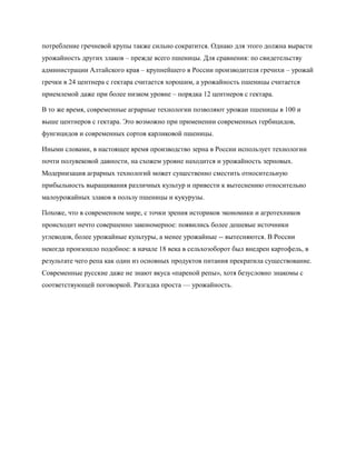 потребление гречневой крупы также сильно сократится. Однако для этого должна вырасти
урожайность других злаков – прежде всего пшеницы. Для сравнения: по свидетельству
администрации Алтайского края – крупнейшего в России производителя гречихи – урожай
гречки в 24 центнера с гектара считается хорошим, а урожайность пшеницы считается
приемлемой даже при более низком уровне – порядка 12 центнеров с гектара.

В то же время, современные аграрные технологии позволяют урожаи пшеницы в 100 и
выше центнеров с гектара. Это возможно при применении современных гербицидов,
фунгицидов и современных сортов карликовой пшеницы.

Иными словами, в настоящее время производство зерна в России использует технологии
почти полувековой давности, на схожем уровне находится и урожайность зерновых.
Модернизация аграрных технологий может существенно сместить относительную
прибыльность выращивания различных культур и привести к вытеснению относительно
малоурожайных злаков в пользу пшеницы и кукурузы.

Похоже, что в современном мире, с точки зрения историков экономики и агротехников
происходит нечто совершенно закономерное: появились более дешевые источники
углеводов, более урожайные культуры, а менее урожайные -- вытесняются. В России
некогда произошло подобное: в начале 18 века в сельхозоборот был внедрен картофель, в
результате чего репа как один из основных продуктов питания прекратила существование.
Современные русские даже не знают вкуса «пареной репы», хотя безусловно знакомы с
соответствующей поговоркой. Разгадка проста — урожайность.
 