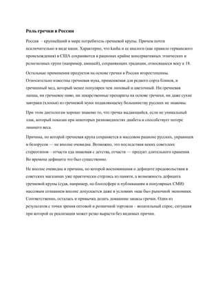 Роль гречки в России

Россия – крупнейший в мире потребитель гречневой крупы. Причем почти
исключительно в виде каши. Характерно, что kasha и ее аналоги (как правило германского
происхождения) в США сохраняются в рационах крайне консервативных этнических и
религиозных групп (например, амишей), сохраняющих традиции, относящиеся веку к 18.

Остальные применения продуктов на основе гречки в России второстепенны.
Относительно известны гречневая мука, применяемая для редкого сорта блинов, и
гречишный мед, который менее популярен чем липовый и цветочный. Ни гречневая
лапша, ни гречневое пиво, ни лекарственные препараты на основе гречихи, ни даже сухие
завтраки (хлопья) из гречневой муки подавляющему большинству русских не знакомы.

При этом диетологам хорошо знакомо то, что гречка выдающийся, если не уникальный
злак, который показан при некоторых разновидностях диабета и способствует потере
лишнего веса.

Причина, по которой гречневая крупа сохраняется в массовом рационе русских, украинцев
и белорусов — не вполне очевидна. Возможно, это последствия неких советских
стереотипов – отчасти еда знакомая с детства, отчасти — продукт длительного хранения.
Во времена дефицита это был существенно.

Не вполне очевидна и причина, по которой воспоминания о дефиците продовольствия в
советских магазинах уже практически стерлись из памяти, а возможность дефицита
гречневой крупы (судя, например, по блогосфере и публикациям в популярных СМИ)
массовым сознанием вполне допускается даже в условиях «как бы» рыночной экономики.
Соответственно, осталась и привычка делать домашние запасы гречки. Один из
результатов с точки зрения оптовой и розничной торговли – волатильный спрос, ситуация
при которой ее реализация может резко вырасти без видимых причин.
 