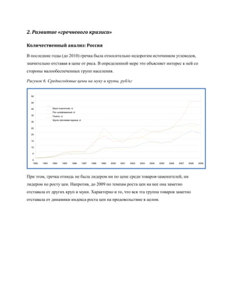 2. Развитие «гречневого кризиса»

Количественный анализ: Россия

В последние годы (до 2010) гречка была относительно недорогим источником углеводов,
значительно отставая в цене от риса. В определенной мере это объясняет интерес к ней со
стороны малообеспеченных групп населения.

Рисунок 6. Среднегодовые цены на муку и крупы, руб/кг


  50

  45

  40             Мука пшеничная, кг
                 Рис шлифованный, кг
  35             Пшено, кг
                 Крупа гречневая-ядрица, кг
  30

  25

  20

  15

  10

   5

   0
   1992   1993   1994    1995     1996        1997   1998   1999   2000   2001   2002   2003   2004   2005   2006   2007   2008   2009




При этом, гречка отнюдь не была лидером ни по цене среди товаров-заменителей, ни
лидером по росту цен. Напротив, до 2009 по темпам роста цен на нее она заметно
отставала от других круп и муки. Характерно и то, что вся эта группа товаров заметно
отставала от динамики индекса роста цен на продовольствие в целом.
 