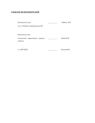 СПИСОК ИСПОЛНИТЕЛЕЙ




    Руководитель темы                   ___________   Новиков В.В.

    Ст.н.с. РАНхиГС при Президенте РФ




    Исполнители темы

    специальный корреспондент журнала   ___________   Кваша М.Ф..
    «Деньги»




    н.с. НИУ ВШЭ                        ___________   Кизилов В.В.
 