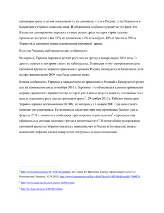 гречневую крупу в целом показывают ту же динамику, что и в России, то на Украине и в
Казахстане ситуация несколько иная. В объяснении особенно нуждается тот факт, что
Казахстан одновременно пережил и самое резкое среди четырех стран падение
производства гречихи (на 52% по сравнению с 2% в Беларуси, 40% в России и 29% в
Украине), и наименее резкое подорожание гречневой крупы.

В случае Украины наблюдаются две особенности.

Во-первых, Украина пережила резкий рост цен на гречку в январе-марте 2010 года. В
других странах в это время такого не наблюдалось. Благодаря этому подорожанию цена
гречневой крупы на Украине сравнялась с уровнем России, Белоруссии и Казахстана, хотя
на протяжении всего 2009 года была заметно ниже.

Вторая особенность Украины в замедленном по сравнению с Россией и Белоруссией росте
цен на протяжении августа-ноября 2010 г. Вероятно, это объясняется административными
мерами украинского правительства, которое уже в конце августа заявило, что вмешается с
целью остановить рост цен на гречневую крупу2. 29 ноября 2010 г. Кабинет министров
Украины принял постановление №1102, по которому с 1 января 2011 года цена гречки
начинает регулироваться. Естественные следствия этих мер проявились быстро: уже в
феврале 2011 г. появились сообщения о расширении черного рынка3 и прекращении
официальных оптовых поставок гречки в розничные сети4. В итоге общее подорожание
гречневой крупы на Украине оказалось меньшим, чем в России и Белоруссии, однако
возникший дефицит сделал товар менее доступным в ином отношении.




2
    http://www.lenta.ru/news/2010/08/30/grechka/, см. также Ю. Панченко. Гречку ограничивают в росте.//
Коммерсантъ-Украина, 30.08.2010, http://www.kommersant.ua/doc-y.html?docId=1495506&issueId=7000538
3
    http://www.unian.net/rus/news/news-420861.html
4
    http://biz.liga.net/news/E1101176.html
 