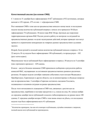 Качественный анализ (на основе СМИ)

С 1 июня по 31 декабря было зафиксировано 41425 публикации в 932 источниках, которые
выходят в 129 городах. 47% из них — в федеральных СМИ.

Рост внимания СМИ к теме цен на продовольствие начался в конце июля: в последнюю
неделю месяца количество публикаций впервые с начала лета превысило 50 (было
зафиксировано 74 публикации). 30 июля глава ФАС Игорь Артемьев дал поручение
территориальным органам ФАС России усилить работу по контролю за ситуацией на
продовольственных рынках «в целях недопущения действий, которые приводят или могут
привести к ограничению конкуренции на товарных рынках продовольствия в условиях
засухи».

Второй, более резкий и сильный скачок количества публикаций начался в период с 16 по
22 августа. В эту неделю было зафиксировано 190 публикаций, а в предыдущую – 102
(рост почти вдвое).

Максимальное число публикаций было зафиксировано в период с 30 августа по 5 сентября
(пик «гречневого кризиса») – 429 единиц.

В июле – августе большое внимание СМИ привлекали сообщения о результатах работы
комиссий ФАС, надзирающих за состоянием продовольственных рынков в различных
регионах. В первую неделю сентября главными событиями стали поездки Медведева в
Оренбургскую, Саратовскую и другие области, где он комментировал и обсуждал вопросы
цен на продовольствие. 2 сентября в Саратове состоялось заседание Госсовета,
посвященное в основном ситуации на рынке продовольствия.

После этого интенсивность освещения в СМИ тем, связанных с ростом цен на
продовольствие, перебоями в поставке продуктов и т.д. пошла на спад. И с начала ноября
до середины декабря число публикаций в неделю стабилизировалось на уровне около 100
единиц. С середины декабря интерес СМИ к теме вновь пошел на убыль, и в последнюю
неделю года была зафиксирована всего 41 публикация.

5
    Количество примерное, так как есть повторы и публикации, случайно совпавшее с запросом;
полный анализ всех публикаций не производился.
 