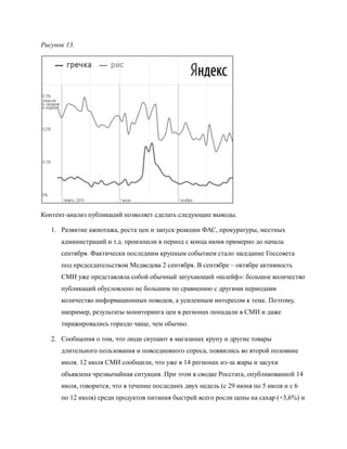 Рисунок 13.




Контент-анализ публикаций позволяет сделать следующие выводы.

   1. Развитие ажиотажа, роста цен и запуск реакции ФАС, прокуратуры, местных
      администраций и т.д. произошли в период с конца июня примерно до начала
      сентября. Фактически последним крупным событием стало заседание Госсовета
      под председательством Медведева 2 сентября. В сентябре – октябре активность
      СМИ уже представляла собой обычный затухающий «шлейф»: большое количество
      публикаций обусловлено не большим по сравнению с другими периодами
      количество информационных поводов, а усиленным интересом к теме. Поэтому,
      например, результаты мониторинга цен в регионах попадали в СМИ и даже
      тиражировались гораздо чаще, чем обычно.

   2. Сообщения о том, что люди скупают в магазинах крупу и другие товары
      длительного пользования и повседневного спроса, появились во второй половине
      июля. 12 июля СМИ сообщили, что уже в 14 регионах из-за жары и засухи
      объявлена чрезвычайная ситуация. При этом в сводке Росстата, опубликованной 14
      июля, говорится, что в течение последних двух недель (с 29 июня по 5 июля и с 6
      по 12 июля) среди продуктов питания быстрей всего росли цены на сахар (+3,6%) и
 