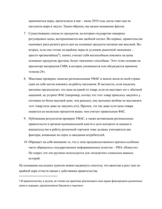 приниматься меры, происходило в мае – июне 2010 года, когда тоже еще не
         наступила жара и засуха. Таким образом, мы видим искажение фактов.

      7. Существование списка из продуктов, на которые государство намерено
         регулировать цены, воспринимается как двойной сигнал. Во-первых, правительство
         оценивает риск резкого роста цен на основные продукты питания как высокий. Во-
         вторых, если оно готово на крайние меры (в условиях рыночной экономики –
         просто чрезвычайные6), значит, считает себя неспособным повлиять на цены
         основных продуктов другими, более «мягкими» способами. Этот тезис основан на
         просмотре материалов СМИ, в которых упоминается или обсуждается принятие
         «списка 24».

      8. Массовые проверки, начатые региональными УФАС в начале июля по всей стране
         сами по себе могли повлиять на работу магазинов. В частности, если владелец
         магазина предполагает, что цена на какой-то товар, если он выставит его с обычной
         наценкой, не устроит ФАС (например, потому что этот товар пришлось закупить у
         оптовика по более высокой цене, чем раньше), ему выгоднее вообще не выставлять
         этот товар (или даже не закупать его). Причем, это так даже если цена товара
         окажется на несколько процентов выше, чем считает правильным ФАС.

      9. Публикация результатов проверок УФАС, а также активизация региональных
         правительств и органов муниципальной власти в деле контроля за ценами и
         вмешательство в работу розничной торговли тоже должны учитываться как
         факторы, влияющие на спрос и ожидания потребителей.

      10. Обращает на себя внимание то, что к теме продовольственного кризиса особенно
         часто обращалось государственное информационное агенство – РИА «Новости».
         Не секрет, что оно рутинно используется для «подсветки» социально важных
         историй.

На основании последних пунктов можно выдвинуть гипотезу, что ажиотаж и рост цен по
крайней мере отчасти связан с действиями правительства.

6   И правительство, в целом, не готово на практике реализовать свое право фиксировать розничные
цены в порядке, предписанном Законом о торговле.
 