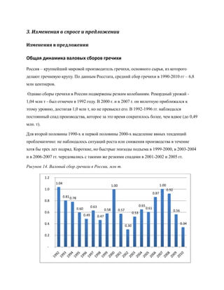 3. Изменения в спросе и предложении

Изменения в предложении

Общая динамика валовых сборов гречихи

Россия – крупнейший мировой производитель гречихи, основного сырья, из которого
делают гречневую крупу. По данным Росстата, средний сбор гречихи в 1990-2010 гг – 6,8
млн центнеров.

Однако сборы гречихи в России подвержены резким колебаниям. Рекордный урожай -
1,04 млн т - был отмечен в 1992 году. В 2000 г. и в 2007 г. он вплотную приближался к
этому уровню, достигая 1,0 млн т, но не превысил его. В 1992-1996 гг. наблюдался
постоянный спад производства, которое за это время сократилось более, чем вдвое (до 0,49
млн. т).

Для второй половины 1990-х и первой половины 2000-х выделение явных тенденций
проблематично: не наблюдалось ситуаций роста или снижения производства в течение
хотя бы трех лет подряд. Короткие, но быстрые эпизоды подъема в 1999-2000, в 2003-2004
и в 2006-2007 гг. чередовались с такими же резкими спадами в 2001-2002 и 2005 гг.

Рисунок 14. Валовый сбор гречихи в России, млн т.

           1.2
                 1.04
                                                                       1.00                                             1.00
           1.0                                                                                                                 0.92
                                                                                                                 0.87
                        0.81 0.78
           0.8
                                                  0.63                                             0.65
                                    0.60                        0.58          0.57                        0.61
           0.6                                                                                                                        0.56
                                                                                            0.53
                                           0.49          0.47

           0.4                                                                                                                               0.34
                                                                                     0.30

           0.2


            -
 