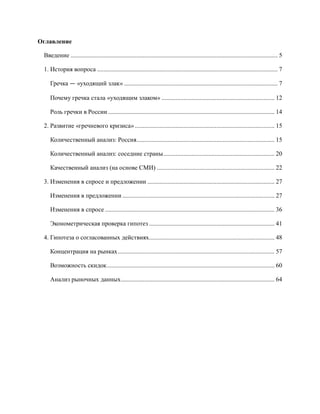 Оглавление

 Введение .................................................................................................................................... 5

 1. История вопроса ................................................................................................................... 7

    Гречка — «уходящий злак» .................................................................................................. 7

    Почему гречка стала «уходящим злаком» ........................................................................ 12

    Роль гречки в России .......................................................................................................... 14

 2. Развитие «гречневого кризиса» ......................................................................................... 15

    Количественный анализ: Россия........................................................................................ 15

    Количественный анализ: соседние страны ....................................................................... 20

    Качественный анализ (на основе СМИ) ........................................................................... 22

 3. Изменения в спросе и предложении ................................................................................. 27

    Изменения в предложении ................................................................................................. 27

    Изменения в спросе ............................................................................................................ 36

    Эконометрическая проверка гипотез ................................................................................ 41

 4. Гипотеза о согласованных действиях................................................................................ 48

    Концентрация на рынках .................................................................................................... 57

    Возможность скидок ........................................................................................................... 60

    Анализ рыночных данных .................................................................................................. 64
 