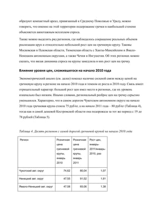 образуют компактный ареал, привязанный к Среднему Поволжью и Уралу, можно
говорить, что именно на этой территории подорожание гречки в наибольшей степени
объясняется ажиотажным всплеском спроса.

Также можно выделить ряд регионов, где наблюдалось сокращение реальных объемов
реализации круп и относительно небольшой рост цен на гречневую крупу. Таковы
Московская и Псковская области, Тюменская область с Ханты-Мансийским и Ямало-
Ненецким автономным округами, а также Чечня и Ингушетия. Об этих регионах можно
сказать, что вялая динамика спроса на крупы замедлила в них рост цен на гречку.

Влияние уровня цен, сложившегося на начало 2010 года

Эконометрический анализ (см. далее) показал наличие сильной связи между ценой на
гречневую крупу в регионе на начало 2010 года и темпом ее роста в 2010 году. Связь имеет
отрицательный характер: большой рост цен имел место в регионах, где их уровень
изначально был низким. Иными словами, региональный разброс цен на гречку серьезно
уменьшился. Характерно, что в самом дорогом Чукотском автономном округе на начало
2010 года гречневая крупа стоила 75 руб/кг, а на начало 2011 года – 80 руб/кг (Таблица 4),
тогда как в самой дешевой Костромской области она подорожала за тот же период с 19 до
78 рублей (Таблица 5).



Таблица 4. Десять регионов с самой дорогой гречневой крупой на начало 2010 года

Регион                      Розничная      Розничная      Рост цен,
                            цена           цена           январь-
                            гречневой      гречневой      2011/январь-
                            крупы,         крупы,         2010, раз
                            январь         январь
                            2010           2011

Чукотский авт. округ               74,62          80,04             1,07

Ненецкий авт. округ                47,55          91,02             1,91

Ямало-Ненецкий авт. округ          47,08          65,06             1,38
 
