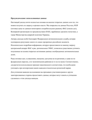 Предуведомление: использованные данные

Настоящий доклад почти полностью основан на анализе открытых данных или тех, что
можно получить по запросу в органах власти. Мы опирались на данные Росстата, МЭР
(оптовые цены по данным мониторинга потребительских рынков), ФАС (списки дел),
Всемирной организации по продовольствию (FAO), зарубежных органов статистики, а
также Министерства аграрной политики Украины..

Авторы доклада особо благодарят Федеральную антимонопольную службу, которая
подтвердила репутацию одного из самых прозрачных российских ведомств.
Исключительно подробная информация, которую предоставили по нашему запросу
центральный аппарат ФАС и ряд региональных УФАС, позволила существенно уточнить
полученные на основе открытых источников данные о возбужденных антимонопольных
делах.

Ряды оптовых цен, к сожалению, оказались доступны не по регионам, и даже не по
федеральным округам, а по экономическим районам (и то не по всем). Соответственно,
для расчетов использовался принцип максимального соответствия, что необходимо
учитывать при интепретации наших выводов относительно розничной маржи.

Для уточнения выводов исследования мы призываем участников рынка и другие
заинтересованные стороны предоставить данные, которые могут помочь в уточнении
сделанных в этом докладе выводов.
 