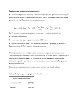 Эконометрическая проверка гипотез

По данным о 48 регионах, имеющих собственное производство гречихи, можно построить
регрессионную модель, демонстрирующую вклад разных факторов в повышении цен на
розничную крупу. Мы вывели следующее уравнение:



                                           Q2010 Q2009           S 2010
       P2011   0,951 P2010   47 ,6 0,888                 19 ,8            4,269   B,
                                               Q2009             S 2009

Где P – средние розничные цены на гречневую крупу в соответствующий год;

Q – валовый сбор гречихи;

S – реализация всех круп, выраженная в ценах 2009 года;

B – переменная, которая равна 1 для регионов, граничащих с Украиной, Белоруссией,
Казахстаном или КНР и 0 для всех остальных регионов.



Смысл уравнения в том, что прирост цен в регионе, во-первых, уменьшается, если
динамика производства гречихи была положительной, во-вторых, растет в зависимости от
физического объема продаж крупы в регионе (используется в качестве индикатора
изменений спроса), в-третьих, ниже в регионах, граничащих с Украиной, Белоруссией,
Казахстаном или КНР.

Характеристики регрессионной модели можно видеть в следующей таблице.



Таблица 7. Характеристики регрессионной модели

     Регрессионная статистика


Множественный R              0,640918


R-квадрат                    0,410776
 