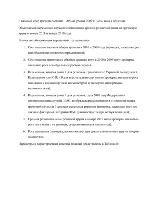 г. валовый сбор гречихи составил 100% от уровня 2009 г. (ноль тонн в оба года).

Объясняемой переменной служило соотношение средней розничной цены на гречневую
крупу в январе 2011 и январе 2010 года.

В качестве объясняющих переменных тестировались:

   1. Соотношение валовых сборов гречихи в 2010 и 2009 году (проверка, насколько рост
      цен обусловлен снижением предложения);

   2. Соотношение физических объемов продажи круп в 2010 и 2009 году (проверка,
      насколько рост цен обусловлен ростом спроса) ;

   3. Переменная, которая равна 1 для регионов, граничащих с Украиной, Белоруссией,
      Казахстаном или КНР, и 0 для всех остальных регионов (проверка, насколько рост
      цен связан с внешнеторговой конъюнктурой и экспортно-импортными
      возможностями);

   4. Переменная, которая равна 1 для регионов, где в 2010 году Федеральная
      антимонопольная служба (ФАС) возбуждала расследование в отношении рынка
      гречневой крупы, и 0 для всех остальных регионов (проверка, насколько рост цен
      связан с факторами, которыми ФАС руководствуется при возбуждении дел);

   5. Средняя розничная цена гречневой крупы в январе 2010 года (проверка, насколько
      рост цен связан с их уровнем, существовавшим в начале года).

   6. Рост цен пшена (проверка, насколько рост цен связан с изменением цен на товары-
      заменители.

Параметры и характеристики качества моделей представлены в Таблица 8:
 