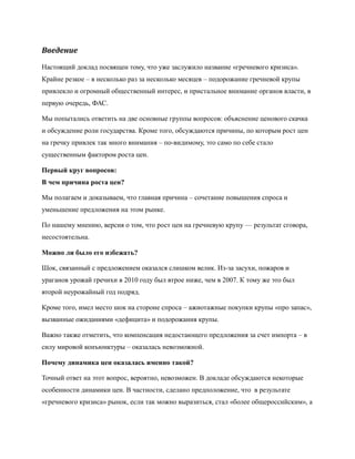 Введение

Настоящий доклад посвящен тому, что уже заслужило название «гречневого кризиса».
Крайне резкое – в несколько раз за несколько месяцев – подорожание гречневой крупы
привлекло и огромный общественный интерес, и пристальное внимание органов власти, в
первую очередь, ФАС.

Мы попытались ответить на две основные группы вопросов: объяснение ценового скачка
и обсуждение роли государства. Кроме того, обсуждаются причины, по которым рост цен
на гречку привлек так много внимания – по-видимому, это само по себе стало
существенным фактором роста цен.

Первый круг вопросов:
В чем причина роста цен?

Мы полагаем и доказываем, что главная причина – сочетание повышения спроса и
уменьшение предложения на этом рынке.

По нашему мнению, версия о том, что рост цен на гречневую крупу — результат сговора,
несостоятельна.

Можно ли было его избежать?

Шок, связанный с предложением оказался слишком велик. Из-за засухи, пожаров и
ураганов урожай гречихи в 2010 году был втрое ниже, чем в 2007. К тому же это был
второй неурожайный год подряд.

Кроме того, имел место шок на стороне спроса – ажиотажные покупки крупы «про запас»,
вызванные ожиданиями «дефицита» и подорожания крупы.

Важно также отметить, что компенсация недостающего предложения за счет импорта – в
силу мировой конъюнктуры – оказалась невозможной.

Почему динамика цен оказалась именно такой?

Точный ответ на этот вопрос, вероятно, невозможен. В докладе обсуждаются некоторые
особенности динамики цен. В частности, сделано предположение, что в результате
«гречневого кризиса» рынок, если так можно выразиться, стал «более общероссийским», а
 