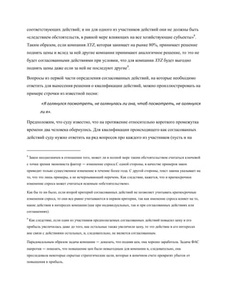 соответствующих действий; и ни для одного из участников действий они не должны быть
«следствием обстоятельств, в равной мере влияющих на все хозяйствующие субъекты»8.
Таким образом, если компания XYZ, которая занимает на рынке 80%, принимает решение
поднять цены и вслед за ней другие компании принимают аналогичное решение, то это не
будет согласованными действиями при условии, что для компании XYZ будет выгодно
поднять цены даже если за ней не последуют другие9.

Вопросы из первой части определения согласованных действий, на которые необходимо
ответить для вынесения решения о квалификации действий, можно проиллюстрировать на
примере строчки из известной песни:

           «Я оглянулся посмотреть, не оглянулась ли она, чтоб посмотреть, не оглянулся
          ли я».

Предположим, что суду известно, что на протяжение относительно короткого промежутка
времени два человека обернулись. Для квалификации происходящего как согласованных
действий суду нужно ответить на ряд вопросов про каждого из участников (пусть и на



8
    Закон неоднозначен в отношении того, может ли в полной мере таким обстоятельством считаться ключевой
с точки зрения экономиста фактор — изменение спроса.С одной стороны, в качестве примеров закон
приводит только существенное изменение в течение более года. С другой стороны, текст закона указывает на
то, что это лишь примеры, а не исчерпывающий перечень. Как следствие, кажется, что и краткосрочное
изменение спроса может считаться искомым «обстоятельством».

Как бы то ни было, если второй критерий согласованных действий не позволяет учитывать краткосрочные
изменения спроса, то они все равно учитываются в первом критерии, так как именение спроса влияет на то,
какие действия в интересах компании (как при индивидуальных, так и при согласованных действиях или
соглашениях).
9
    Как следствие, если один из участников предполагаемых согласованных действий повысил цену и его
прибыль увеличилась даже до того, как остальные также увеличили цену, то это действие в его интересах
вне связи с действиями остальных, и, следовательно, не является согласованным.

Парадоксальным образом задача компании — доказать, что подняв цен, она хорошо заработала. Задача ФАС
напротив — показать, что повышение цен было невыгодным для компании и, следовательно, она
преследовала некоторые скрытые стратегические цели, которые в конечном счете превратят убыток от
повышения в прибыль.
 