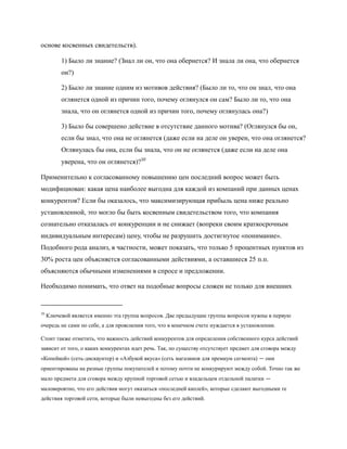 основе косвенных свидетельств).

          1) Было ли знание? (Знал ли он, что она обернется? И знала ли она, что обернется
          он?)

          2) Было ли знание одним из мотивов действия? (Было ли то, что он знал, что она
          оглянется одной из причин того, почему оглянулся он сам? Было ли то, что она
          знала, что он оглянется одной из причин того, почему оглянулась она?)

          3) Было бы совершено действие в отсутствие данного мотива? (Оглянулся бы он,
          если бы знал, что она не оглянется (даже если на деле он уверен, что она оглянется?
          Оглянулась бы она, если бы знала, что он не оглянется (даже если на деле она
          уверена, что он оглянется)?10

Применительно к согласованному повышению цен последний вопрос может быть
модифициован: какая цена наиболее выгодна для каждой из компаний при данных ценах
конкурентов? Если бы оказалось, что максимизирующая прибыль цена ниже реально
установленной, это могло бы быть косвенным свидетельством того, что компания
сознательно отказалась от конкуренции и не снижает (вопреки своим краткосрочным
индивидуальным интересам) цену, чтобы не разрушить достигнутое «понимание».
Подобного рода анализ, в частности, может показать, что только 5 процентных пунктов из
30% роста цен объясняется согласованными действиями, а оставшиеся 25 п.п.
объясняются обычными изменениями в спросе и предложении.

Необходимо понимать, что ответ на подобные вопросы сложен не только для внешних


10
     Ключевой является именно эта группа вопросов. Две предыдущие группы вопросов нужны в первую
очередь не сами по себе, а для прояснения того, что в конечном счете нуждается в установлении.

Стоит также отметить, что важность действий конкурентов для определения собственного курса действий
зависит от того, о каких конкурентах идет речь. Так, по существу отсутствует предмет для сговора между
«Копейкой» (сеть-дискаунтер) и «Азбукой вкуса» (сеть магазинов для премиум сегмента) — они
ориентированы на разные группы покупателей и потому почти не конкурируют между собой. Точно так же
мало предмета для сговора между крупной торговой сетью и владельцем отдельной палатки —
маловероятно, что его действия могут оказаться «последней каплей», которые сделают выгодными те
действия торговой сети, которые были невыгодны без его действий.
 