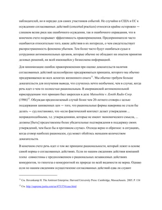 наблюдателей, но и нередко для самих участников событий. Не случайно в США и ЕС к
осуждению согласованных действий (concerted practices) относятся крайне осторожно —
слишком велик риск как ошибочного осуждения, так и ошибочного оправдания, что в
конечном счете подрывает эффективность правоприменения. Предприниматели часто
ошибаются относительно того, какие действия в их интересах, о чем свидетельствует
распространенность феномена убытков. Тем более часто будут ошибаться судьи и
сотрудники антимонопольных органов, которые обычно не обладают ни опытом принятия
деловых решений, ни всей имеющейся у бизнесмена информацией.

Для минимизации ошибок правоприменения при оценке доказательств наличия
согласованных действий целесообразно придерживаться принципа, которого мы обычно
придерживаемся во всех аспектах жизненного опыта11. Мы обычно требуем больше
доказательств для получения вывода, что случилось нечто необычное, чем в случае, когда
речь идет о чем-то полностью рациональным. В американской антимонопольной
юриспруденции этот принцип был закреплен в деле Matsushita v. Zenith Radio Corp.
(1986)12. Обсуждая предполагаемый случай более чем 20-летнего сговора с целью
поддержания заниженных цен — того, что рациональные фирмы наверняка не стали бы
делать — суд постановил, что «если фактический контекст делает утверждения ...
неправдоподобными, т.е. утверждениями, которые не имеют экономического смысла, ...
должны [быть] предоставлены более убедительные подтверждения в поддержку своих
утверждений, чем было бы в противном случае». Отсюда верно и обратное: в ситуациях,
когда сговор наиболее рационален, суд может обойтись меньшим количеством
доказательств.

В конечном счете речь идет о том же принципе рациональности, который лежит в основе
самой нормы о согласованных действиях. Если по нашим сведениям действия компаний
плохо совместимы с предположением о рациональных независимых действиях
конкурентов, то гипотеза о конкурентной их природе по всей видимости не верна. Однако
если по нашим сведениям осуществление согласованных действий едва ли служит


11
     См. Hovenkamp H. The Antitrust Enterprise. Harvard University Press: Cambridge, Massachusets. 2005. P. 134
12
     См. http://supreme.justia.com/us/475/574/case.html
 