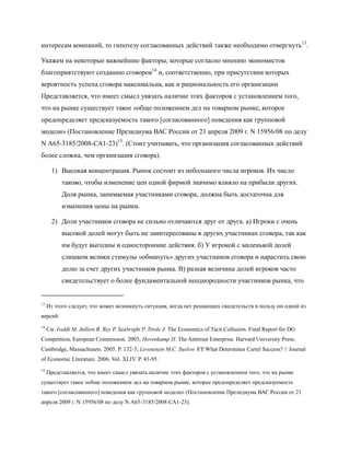 интересам компаний, то гипотезу согласованных действий также необходимо отвергнуть 13.

Укажем на некоторые важнейшие факторы, которые согласно мнению экономистов
благоприятствуют созданию сговоров14 и, соответственно, при присутствии которых
вероятность успеха сговора максимальна, как и рациональность его организации
Представляется, что имеет смысл увязать наличие этих факторов с установлением того,
что на рынке существует такое «обще положением дел на товарном рынке, которое
предопределяет предсказуемость такого [согласованного] поведения как групповой
модели» (Постановление Президиума ВАС России от 21 апреля 2009 г. N 15956/08 по делу
N А65-3185/2008-СА1-23)15. (Стоит учитывать, что организация согласованных действий
более сложна, чем организация сговора).

       1) Высокая концентрация. Рынок состоит из небольшого числа игроков. Их число
           таково, чтобы изменение цен одной фирмой значимо влияло на прибыли других.
           Доля рынка, занимаемая участниками сговора, должна быть достаточна для
           изменения цены на рынки.

       2) Доли участников сговора не сильно отличаются друг от друга. а) Игроки с очень
           высокой долей могут быть не заинтересованы в других участниках сговора, так как
           им будут выгодны и односторонние действия. б) У игрокой с маленькой долей
           слишком велики стимулы «обмануть» других участников сговора и нарастить свою
           долю за счет других участников рынка. В) разная величина долей игроков часто
           свидетельствует о более фундаментальной неоднородности участников рынка, что


13
     Из этого следует, что может возникнуть ситуация, когда нет решающих свидетельств в пользу ни одной из
версий.
14
     См. Ivaldi M. Jullien B. Rey P. Seabright P. Tirole J. The Economics of Tacit Collusion. Final Report for DG
Competition, European Commission. 2003; Hovenkamp H. The Antitrust Enterprise. Harvard University Press:
Cambridge, Massachusets. 2005. P. 132-3; Levenstein M.C. Suslow V.Y. What Determines Cartel Success? // Journal
of Economic Literature. 2006. Vol. XLIV. P. 43-95.
15
     Представляется, что имеет смысл увязать наличие этих факторов с установлением того, что на рынке
существует такое «обще положением дел на товарном рынке, которое предопределяет предсказуемость
такого [согласованного] поведения как групповой модели» (Постановление Президиума ВАС России от 21
апреля 2009 г. N 15956/08 по делу N А65-3185/2008-СА1-23).
 