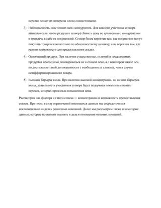 нередко делает их интересы плохо совместимыми.

   3) Наблюдаемость «настоящих цен» конкурентов. Для каждого участника сговора
      выгодно (если это не разрушит сговор) сбавить цену по сравнению с конкурентами
      и привлечь к себе их покупателей. Сговор более вероятен там, где покупатели могут
      покупать товар исключительно по общеизвестному ценнику, и не вероятен там, где
      велики возможности для предоставления скидки.

   4) Однородный продукт. При наличии существенных отличий в предлагаемых
      продуктах необходимо договариваться не о единой цене, а о некоторой шкале цен,
      но достижение такой договоренности с необходимость сложнее, чем в случае
      недифференцированного товара.

   5) Высокие барьеры входа. При наличии высокой концентрации, но низких барьеров
      входа, деятельность участников сговора будет подорвана появлением новых
      игроков, которых привлекла повышенная цена.

Рассмотрим два фактора из этого списка — концентрацию и возможность предоставления
скидок. При этом, в силу ограничений имеющихся данных мы сосредоточимся
исключительно на делах розничных компаний. Далее мы рассмотрим также и некоторые
данные, которые позволяют оценить и дела в отношении оптовых компаний.
 